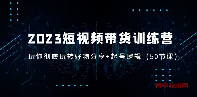 2023短视频带货训练营：带你彻底玩转好物分享+起号逻辑（50节课）-博学技术网