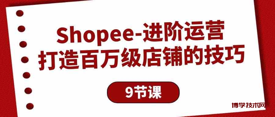 Shopee进阶运营：打造百万级店铺的技巧（9节课）-博学技术网