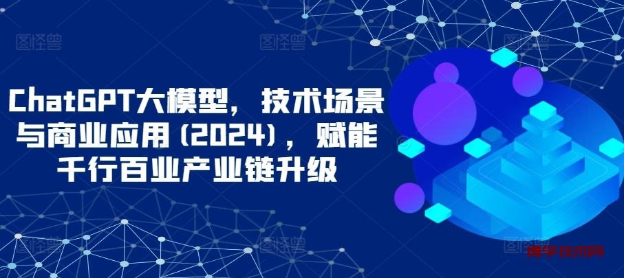ChatGPT大模型，技术场景与商业应用(2024)，赋能千行百业产业链升级-博学技术网