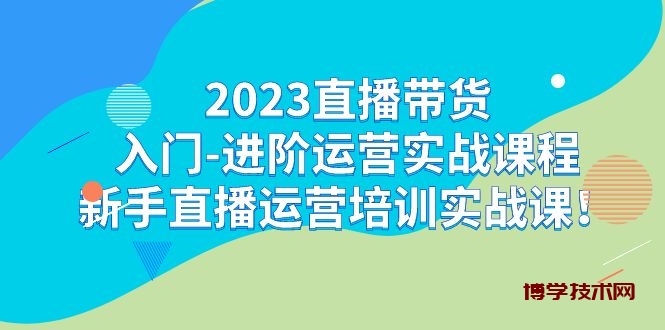 2023直播带货入门-进阶运营实战课程：新手直播运营培训实战课！-博学技术网