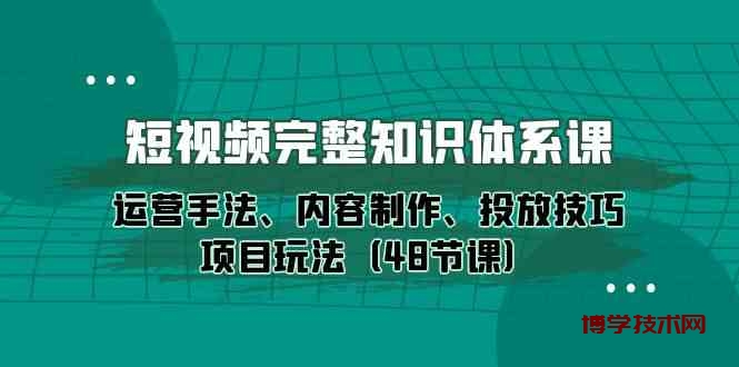短视频完整知识体系课，运营手法、内容制作、投放技巧项目玩法（48节课）-博学技术网