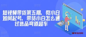 价值2980短视频带货第五期,教小白如何起号,带货小白怎么通过选品弯道超车-博学技术网