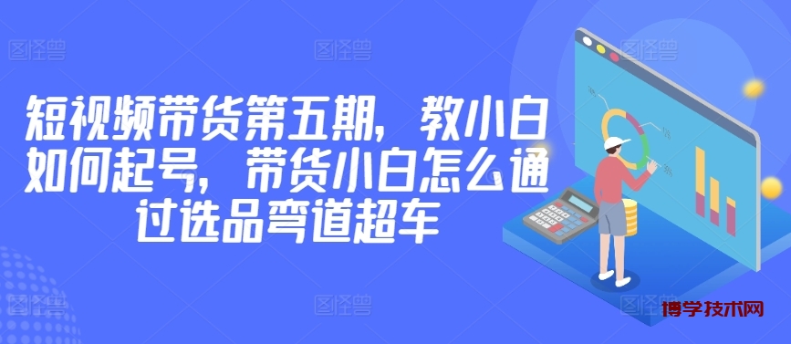 价值2980短视频带货第五期，教小白如何起号，带货小白怎么通过选品弯道超车-博学技术网