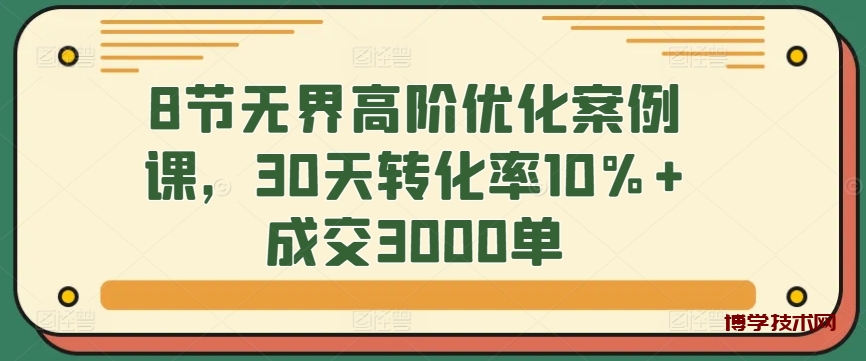 8节无界高阶优化案例课，30天转化率10%+成交3000单-博学技术网