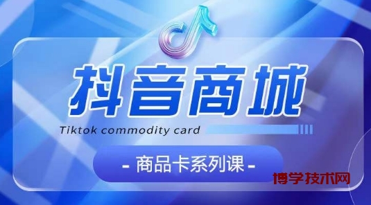 抖音商品卡系列课程，大模块【认知】【基础】【运营】【玩法】系统教学-博学技术网
