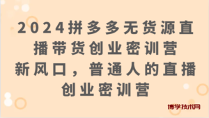 2024拼多多无货源直播带货创业密训营:新风口,普通人的直播创业密训营-博学技术网