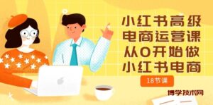 小红书高级电商运营课，从0开始做小红书电商（18节课）-博学技术网