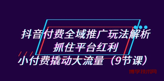 抖音付费全域推广玩法解析：抓住平台红利，小付费撬动大流量（9节课）-博学技术网