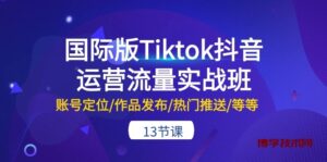 国际版Tiktok抖音运营流量实战班：账号定位/作品发布/热门推送/等等（13节）-博学技术网