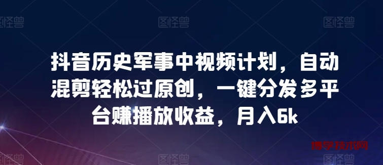 抖音历史军事中视频计划，自动混剪轻松过原创，一键分发多平台赚播放收益，月入6k-博学技术网