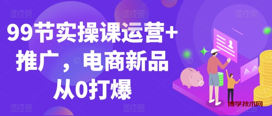 99节实操课运营+推广，电商新品从0打爆-博学技术网