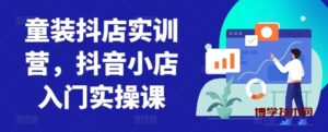 童装抖店实训营，抖音小店入门实操课-博学技术网