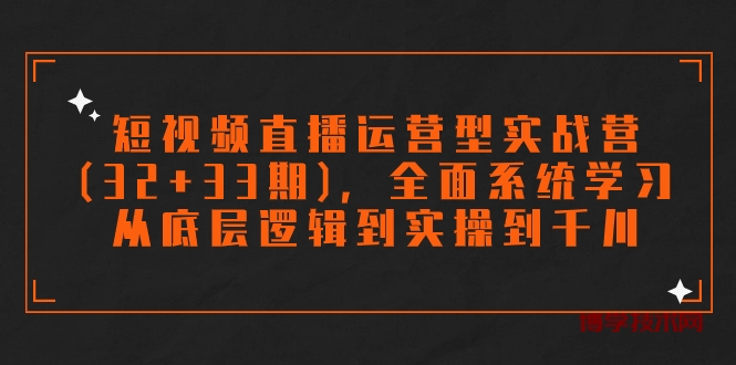 短视频直播运营型实战营(32+33期)，全面系统学习，从底层逻辑到实操到千川-博学技术网