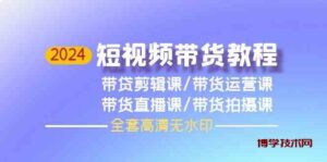 2024短视频带货教程，剪辑课+运营课+直播课+拍摄课-博学技术网