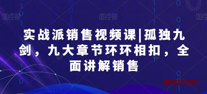 实战派销售视频课|孤独九剑，九大章节环环相扣，全面讲解销售-博学技术网