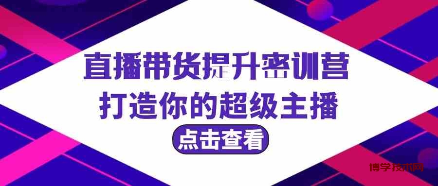 直播带货提升特训营，打造你的超级主播（3节直播课+配套资料）-博学技术网