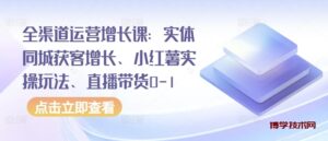 全渠道运营增长课：实体同城获客增长、小红薯实操玩法、直播带货0-1-博学技术网