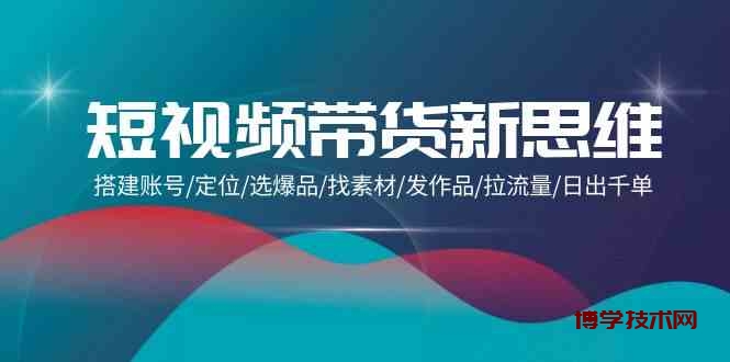 短视频带货新思维：搭建账号/定位/选爆品/找素材/发作品/拉流量/日出千单-博学技术网