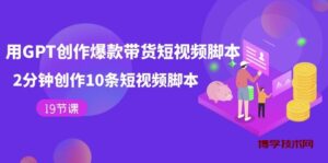 用GPT-创作爆款带货短视频脚本，2分钟创作10条短视频脚本（19节课）-博学技术网