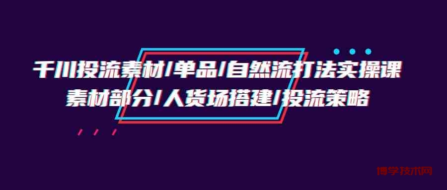 千川投流素材/单品/自然流打法实操培训班，素材部分/人货场搭建/投流策略-博学技术网