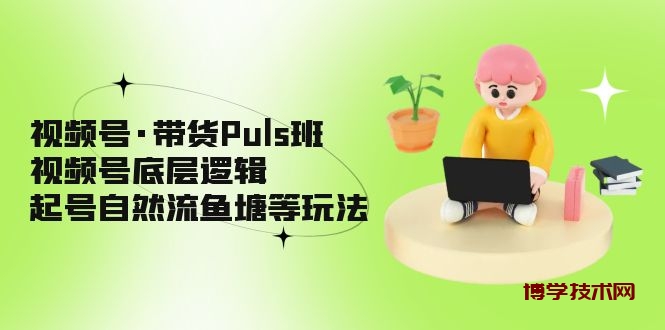 视频号·带货Puls班，视频号底层逻辑，起号自然流鱼塘等玩法-博学技术网