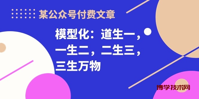 （10265期）某公众号付费文章《模型化：道生一，一生二，二生三，三生万物！》-博学技术网