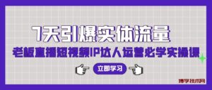 7天引爆实体流量，老板直播短视频IP达人运营必学实操课-博学技术网
