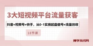 （10778期）3大短视频平台流量获客，抖音+视频号+快手，从0-1实操起盘做号+流量创收-博学技术网