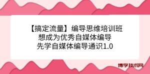 【搞定流量】编导思维培训班，想成为优秀自媒体编导先学自媒体编导通识1.0-博学技术网
