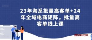 23年淘系批量高客单+24年全域电商矩阵，批量高客单线上课-博学技术网