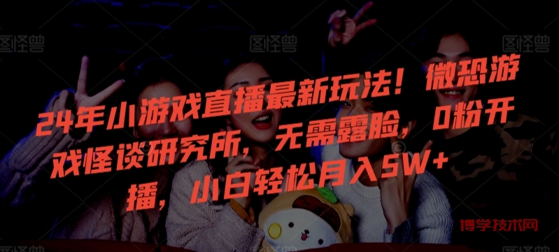 24年小游戏直播最新玩法！微恐游戏怪谈研究所，无需露脸，0粉开播，小白轻松月入5W+-博学技术网