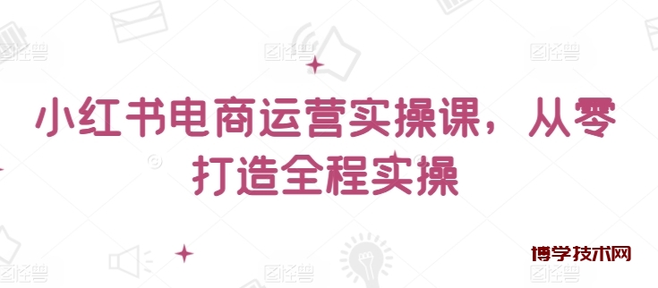 小红书电商运营实操课，​从零打造全程实操-博学技术网