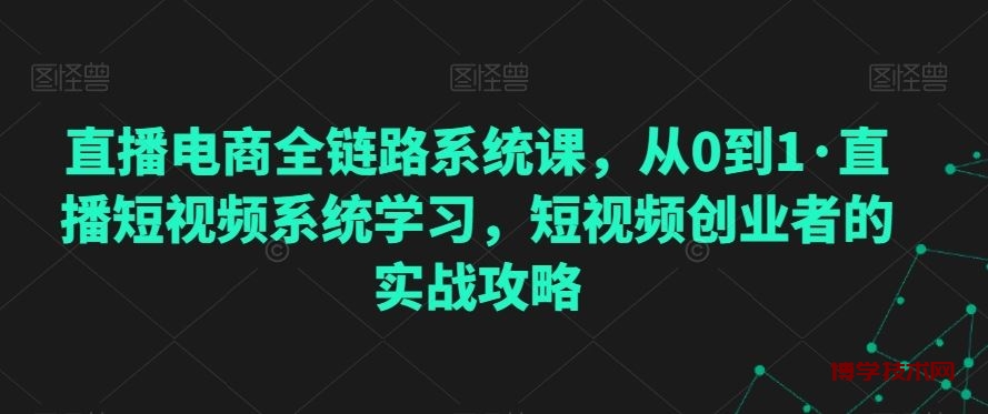 直播电商全链路系统课，从0到1·直播短视频系统学习，短视频创业者的实战攻略-博学技术网
