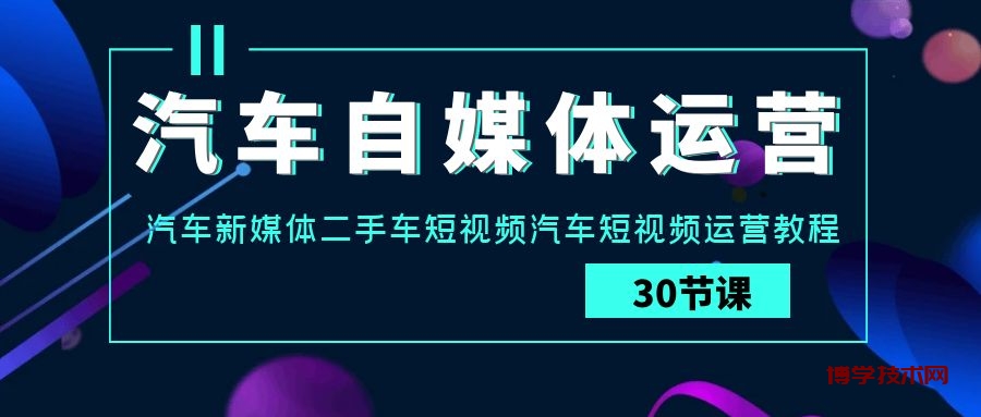 汽车自媒体运营实战课：汽车新媒体二手车短视频汽车短视频运营教程-博学技术网