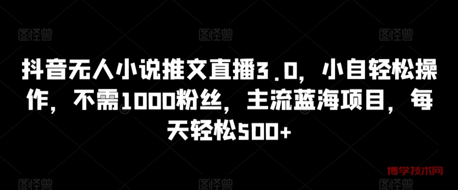 抖音无人小说推文直播3.0，小自轻松操作，不需1000粉丝，主流蓝海项目，每天轻松500+-博学技术网