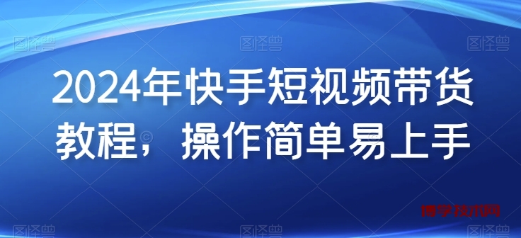 2024年快手短视频带货教程，操作简单易上手-博学技术网