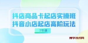 抖店-商品卡起店实战班，抖音小店起店高阶玩法（7节课）-博学技术网