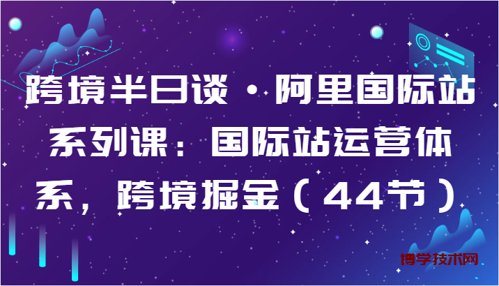 跨境半日谈·阿里国际站系列课：国际站运营体系，跨境掘金（44节）-博学技术网