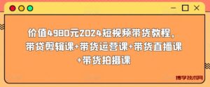 价值4980元2024短视频带货教程，带贷剪辑课+带货运营课+带货直播课+带货拍摄课-博学技术网