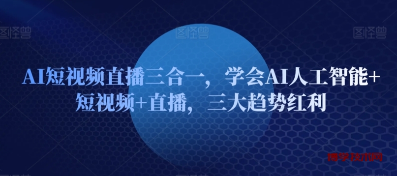 AI短视频直播三合一，学会AI人工智能+短视频+直播，三大趋势红利-博学技术网