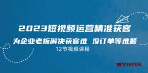 2023短视频·运营精准获客，为企业老板解决获客难 没订单等难题（12节课）-博学技术网