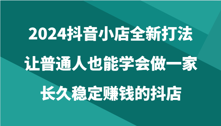 2024抖音小店全新打法，让普通人也能学会做一家长久稳定赚钱的抖店（24节）-博学技术网