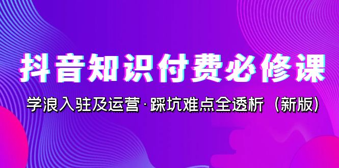 抖音·知识付费·必修课，学浪入驻及运营·踩坑难点全透析（2023新版）-博学技术网
