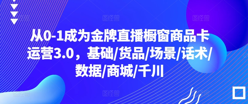 从0-1成为金牌直播橱窗商品卡运营3.0，基础/货品/场景/话术/数据/商城/千川-博学技术网