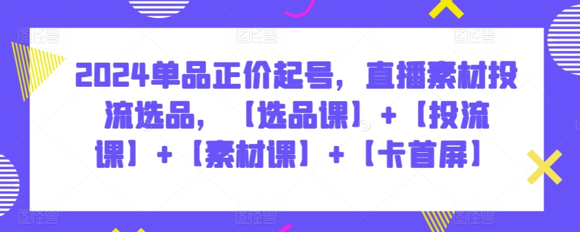 2024单品正价起号，直播素材投流选品，【选品课】+【投流课】+【素材课】+【卡首屏】-博学技术网