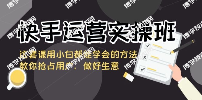 快手运营实操班，这套课用小白都能学会的方法教你抢占用户，做好生意-博学技术网