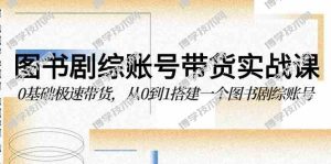 （9671期）图书-剧综账号带货实战课，0基础极速带货，从0到1搭建一个图书剧综账号-博学技术网
