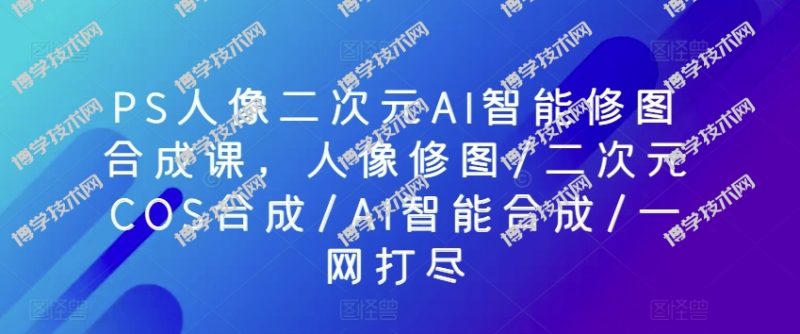 PS人像二次元AI智能修图合成课，人像修图/二次元COS合成/AI智能合成/一网打尽-博学技术网