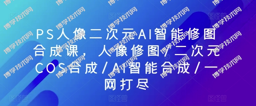 PS人像二次元AI智能修图合成课，人像修图/二次元COS合成/AI智能合成/一网打尽-博学技术网
