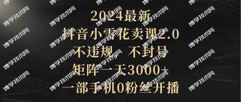 （9639期）2024最新抖音小雪花卖课2.0 不违规 不封号 矩阵一天3000+一部手机0粉丝开播-博学技术网